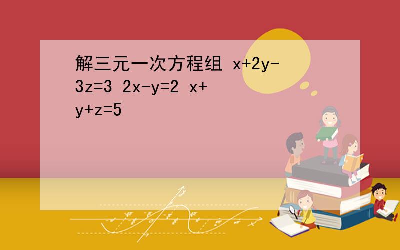 解三元一次方程组 x+2y-3z=3 2x-y=2 x+y+z=5