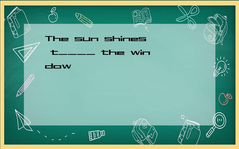 The sun shines t____ the window