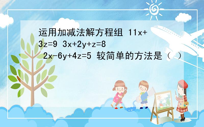 运用加减法解方程组 11x+3z=9 3x+2y+z=8 2x-6y+4z=5 较简单的方法是（ ）