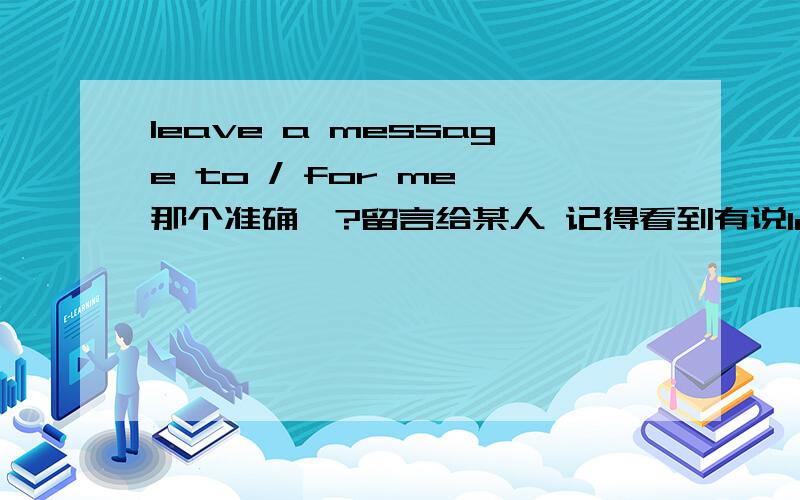 leave a message to / for me 那个准确、?留言给某人 记得看到有说leave a message for sb ( 留言给某人,不是为某人留言）也有说 leave a message to sb 看到一个资料：接电话时,当对方要找的人不在时,可说：H