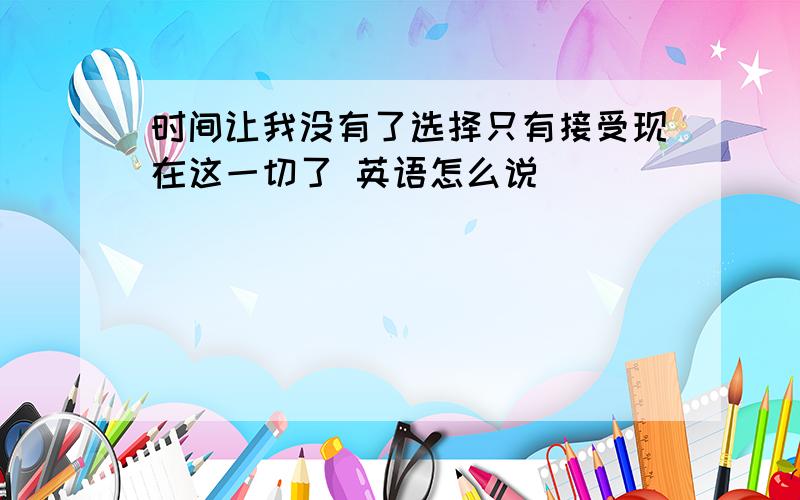 时间让我没有了选择只有接受现在这一切了 英语怎么说