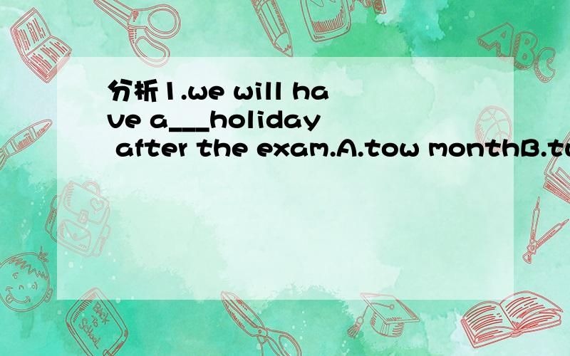 分析1.we will have a___holiday after the exam.A.tow monthB.two-monthC.two month'sD.two-monthD打错了,two-months.1.I find English spelling ____Ato be difficult B.difficult C.The difficult D.that's difficult2.___in her class is tall than she.A.no s