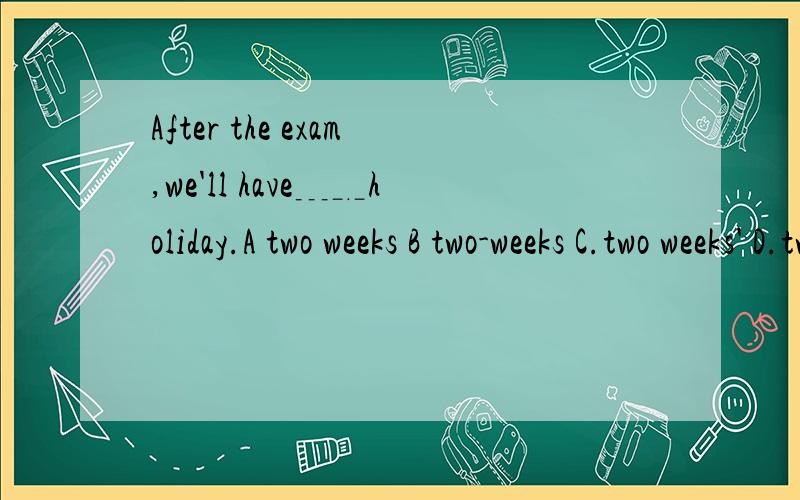 After the exam,we'll have﹍﹎holiday.A two weeks B two-weeks C.two weeks' D.two week's 选C 为什么-Did you have a good time during the ____summer holiday?-sure.We relaxed ourselves and did many things we like.A.two months B.two month C.two-month