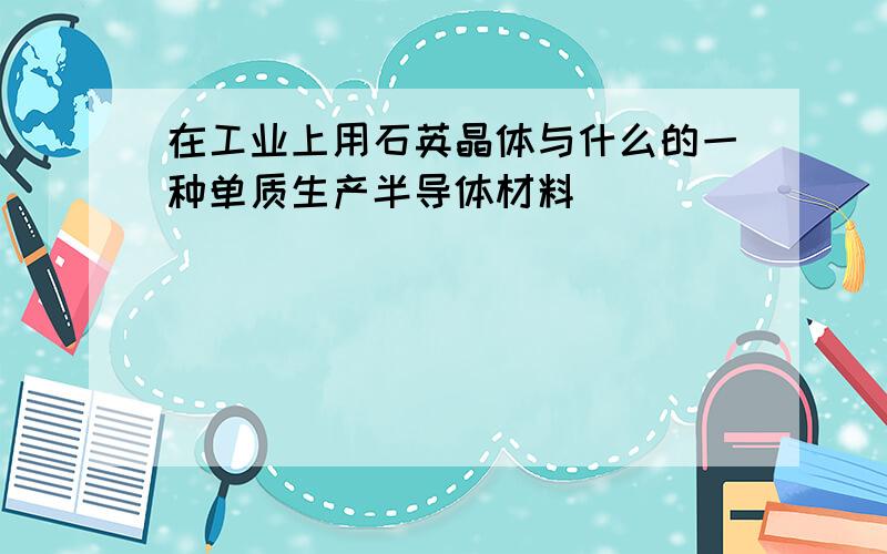 在工业上用石英晶体与什么的一种单质生产半导体材料