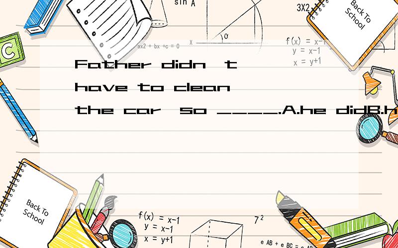 Father didn't have to clean the car,so ____.A.he didB.he didn't实际情况是爸爸没有去clean the car选哪个?he是指爸爸