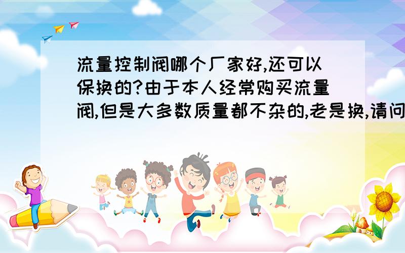 流量控制阀哪个厂家好,还可以保换的?由于本人经常购买流量阀,但是大多数质量都不杂的,老是换,请问流量控制阀哪个厂家好,而且可以包换的?