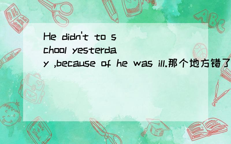 He didn't to school yesterday ,because of he was ill.那个地方错了?A didn't B come C because D was,并把正确的答案说下,
