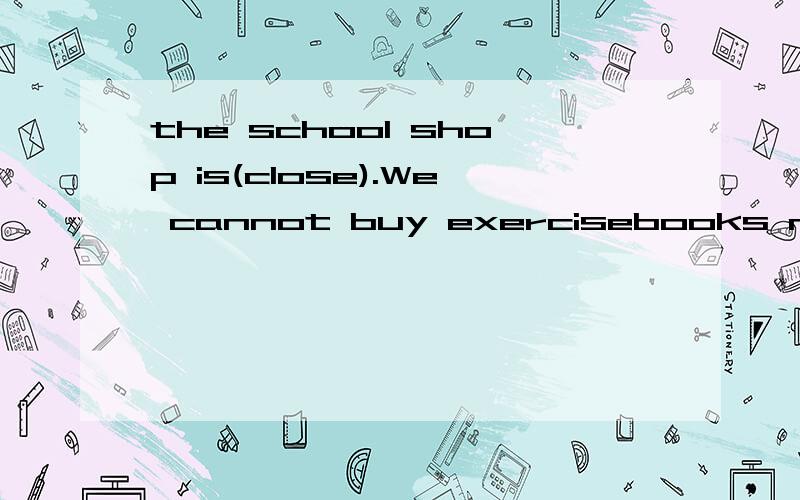 the school shop is(close).We cannot buy exercisebooks now.应用括号里单词的哪种形式?