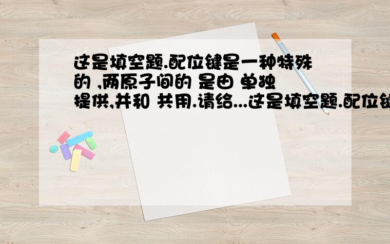 这是填空题.配位键是一种特殊的 ,两原子间的 是由 单独提供,并和 共用.请给...这是填空题.配位键是一种特殊的      ,两原子间的       是由     单独提供,并和       共用.请给正确答案