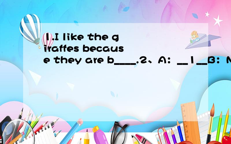 1.I like the giraffes because they are b____.2、A：__1__B：NO,I can't .I can't go out on school nights.A：oh,that's too bad,I can go out,but ___2___B：you're lucky,I have so many rules……A：__3__B：I have to practice my guitarA：yeahB：an