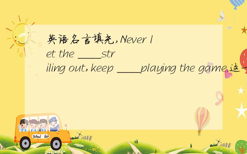 英语名言填充,Never let the ____striling out,keep ____playing the game.这一句话是《灰姑娘的故事》里的,意思是“无所畏惧,勇敢面对”.这两个空的单词都是f开头的单词,知道这句话的人情填充,感激不尽