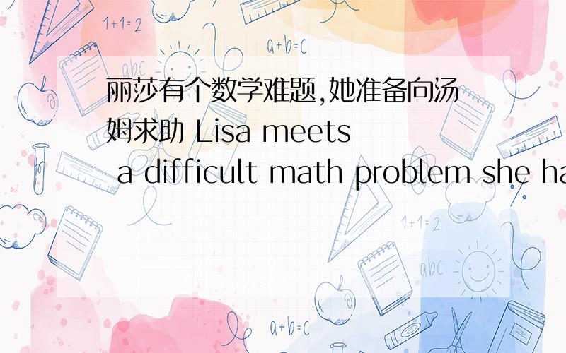 丽莎有个数学难题,她准备向汤姆求助 Lisa meets a difficult math problem she has to ()Jim ()