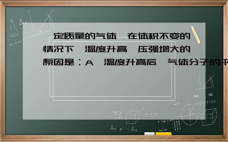 一定质量的气体,在体积不变的情况下,温度升高,压强增大的原因是：A、温度升高后,气体分子的平均速率变大B、温度升高后,气体分子的平均动能变大C、温度升高后,分子撞击器壁的平均作用