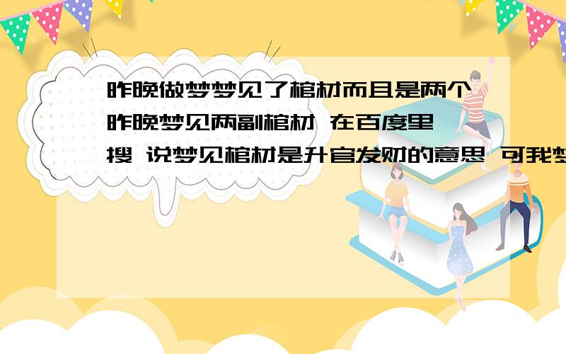 昨晚做梦梦见了棺材而且是两个昨晚梦见两副棺材 在百度里一搜 说梦见棺材是升官发财的意思 可我梦见两个 而且我是自己做小生意的 开个门店 不过我最近生意却实不好 更谈不上发财 如