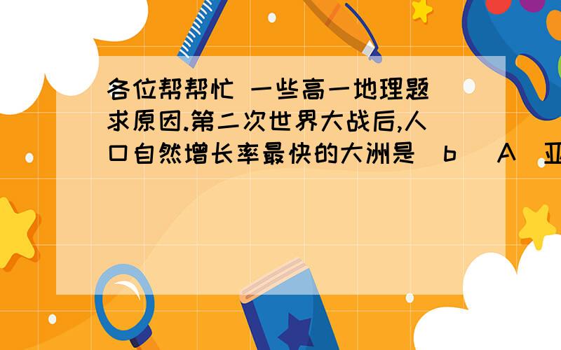 各位帮帮忙 一些高一地理题 求原因.第二次世界大战后,人口自然增长率最快的大洲是  b   A．亚洲　　　  　B．非洲　　　　C．南美洲　　　　D．北美洲（不是二战后快速增长 对人口增长