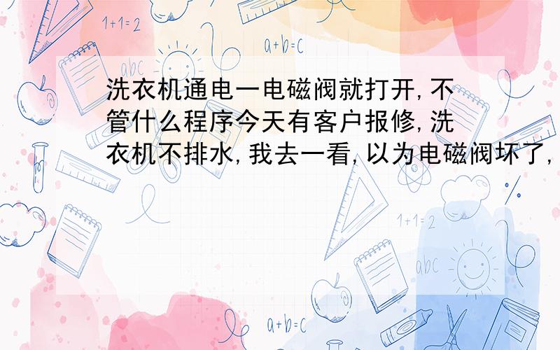 洗衣机通电一电磁阀就打开,不管什么程序今天有客户报修,洗衣机不排水,我去一看,以为电磁阀坏了,我把它剪下来一试是好的,我检查了一篇线路,没发现问题,把洗衣机通电,不小心联电把保险