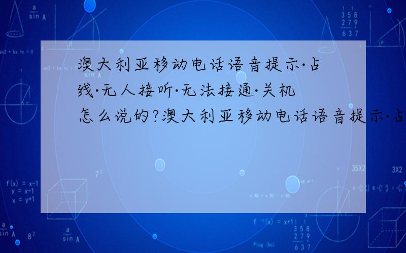 澳大利亚移动电话语音提示·占线·无人接听·无法接通·关机怎么说的?澳大利亚移动电话语音提示·占线·无人接听·无法接通·关机 原文怎么说的? 还有翻译?急!