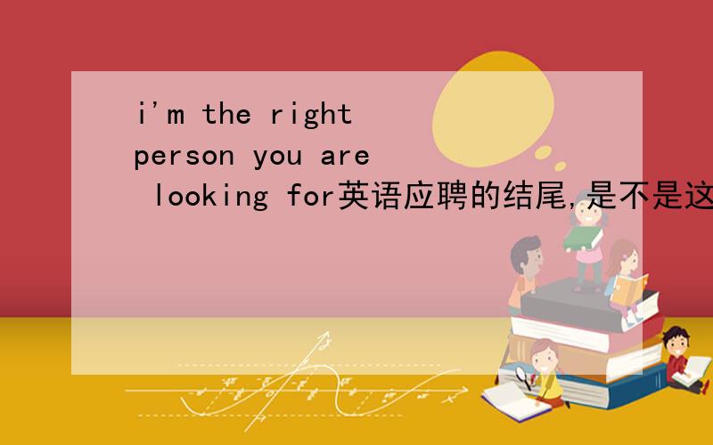 i'm the right person you are looking for英语应聘的结尾,是不是这样说,还有什么好的我就是你们呢想找的人