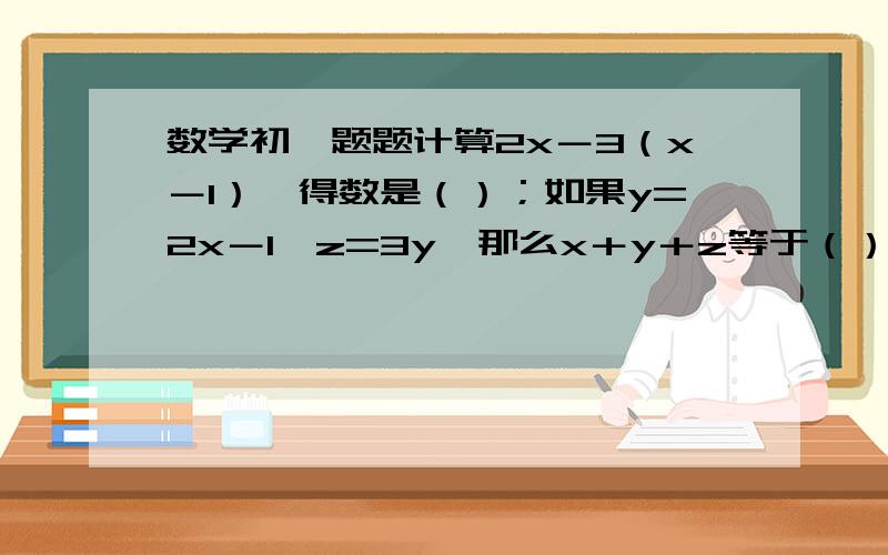 数学初一题题计算2x－3（x－1）,得数是（）；如果y=2x－1,z=3y,那么x＋y＋z等于（）【下边还有】计算题（1）4（a－a²－4a³）－3（－a＋7a²－2a³）；（2）－（x²＋y²）＋[－3