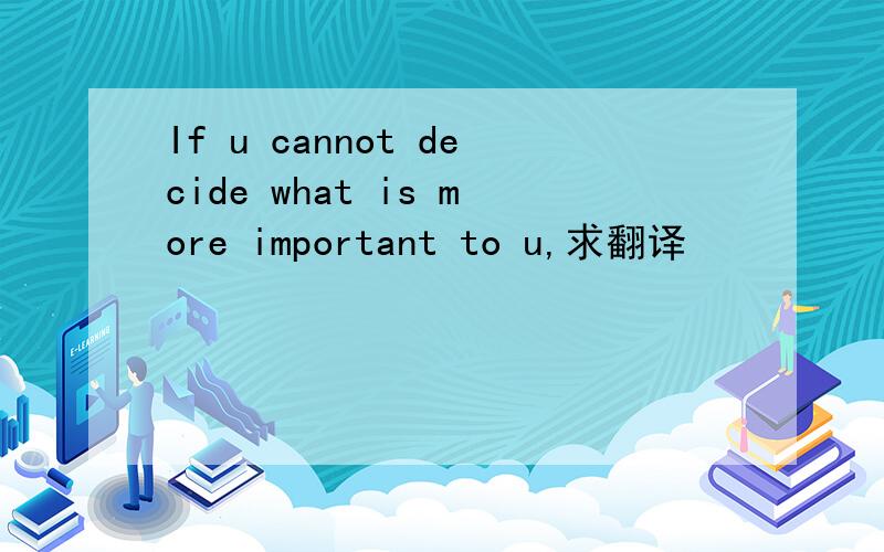 If u cannot decide what is more important to u,求翻译