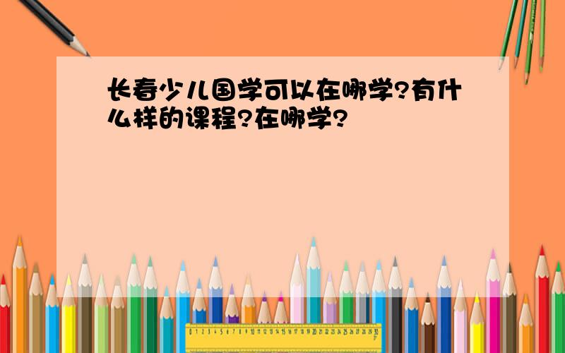 长春少儿国学可以在哪学?有什么样的课程?在哪学?