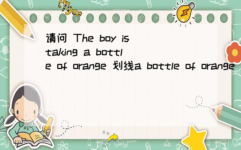 请问 The boy is taking a bottle of orange 划线a bottle of orange 【对划线部分提问】请问 The boy is taking a bottle of orange 划线a bottle of orange 【对划线部分提问】