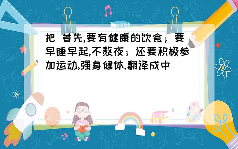 把 首先,要有健康的饮食；要早睡早起,不熬夜；还要积极参加运动,强身健体.翻译成中