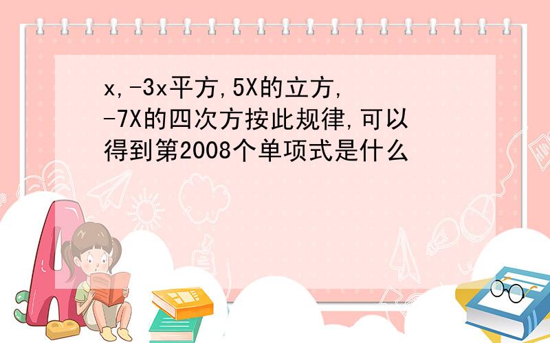 x,-3x平方,5X的立方,-7X的四次方按此规律,可以得到第2008个单项式是什么