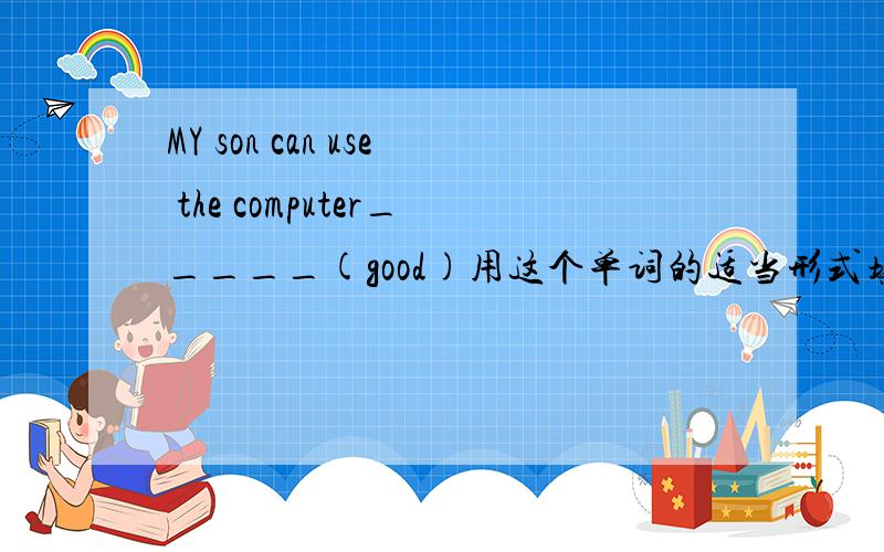 MY son can use the computer_____(good)用这个单词的适当形式填空.快.今日就要交了.意思也写一下.就t填WeLL？