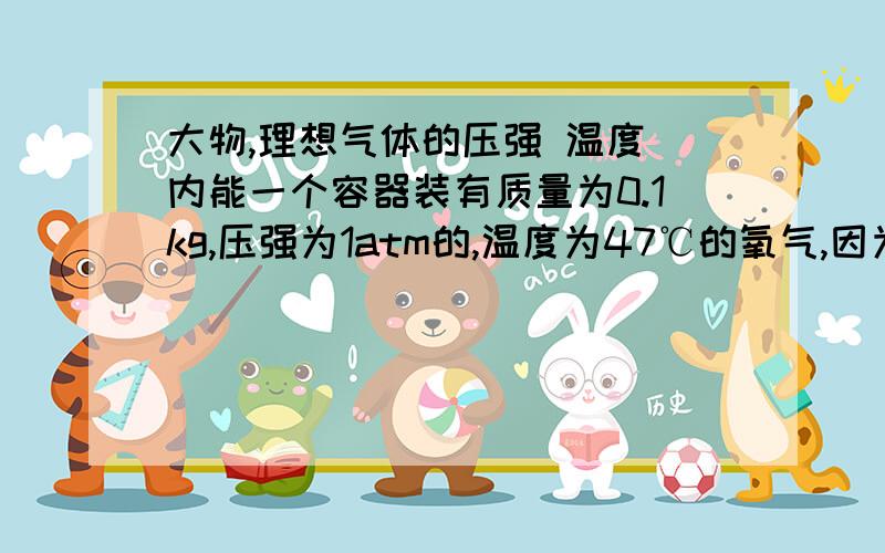 大物,理想气体的压强 温度 内能一个容器装有质量为0.1kg,压强为1atm的,温度为47℃的氧气,因为漏气,经若干时间后,烟枪降到原来的5/8,温度降到27℃,问容器的容积漏出了多少氧气