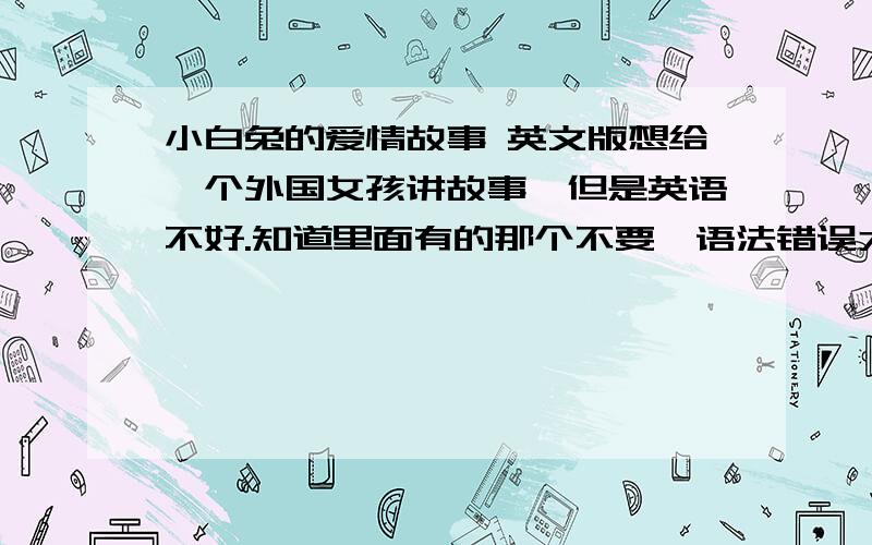 小白兔的爱情故事 英文版想给一个外国女孩讲故事,但是英语不好.知道里面有的那个不要,语法错误太多..万分感激 小白兔和小灰兔的故事小白兔长大了,开始不只希望有胡萝卜,开始期待爱情.