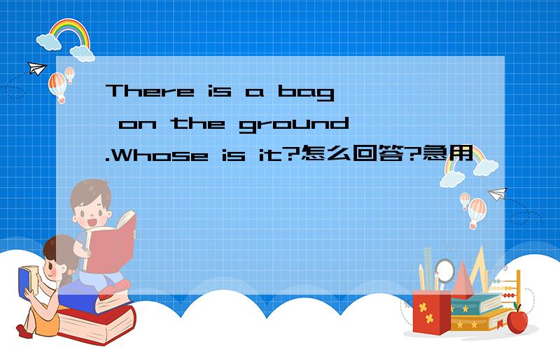 There is a bag on the ground.Whose is it?怎么回答?急用