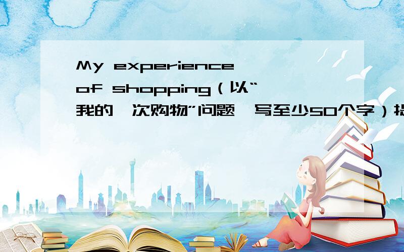 My experience of shopping（以“我的一次购物”问题,写至少50个字）提示：When and where did you go shopping?Whom did you go with?What didi you buy?（今天4月2日,当天交的加20）