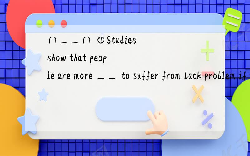 ∩__∩ ①Studies show that people are more __ to suffer from back problem if they always sit before computer screens for long hours.A.likely.B.possible.C.probable D.sure.②If you repeat the same good habits each day,you will be more___to continue