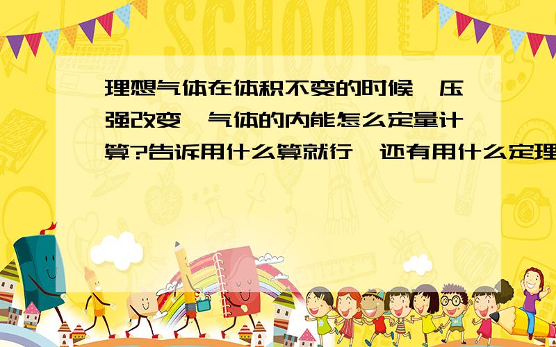 理想气体在体积不变的时候,压强改变,气体的内能怎么定量计算?告诉用什么算就行,还有用什么定理算,比如体积功、摩尔定压热容之类的.