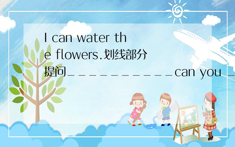 I can water the flowers.划线部分提问__________can you _____________?画线部分是：water the flowers