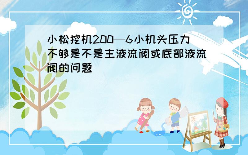 小松挖机200—6小机头压力不够是不是主液流阀或底部液流阀的问题