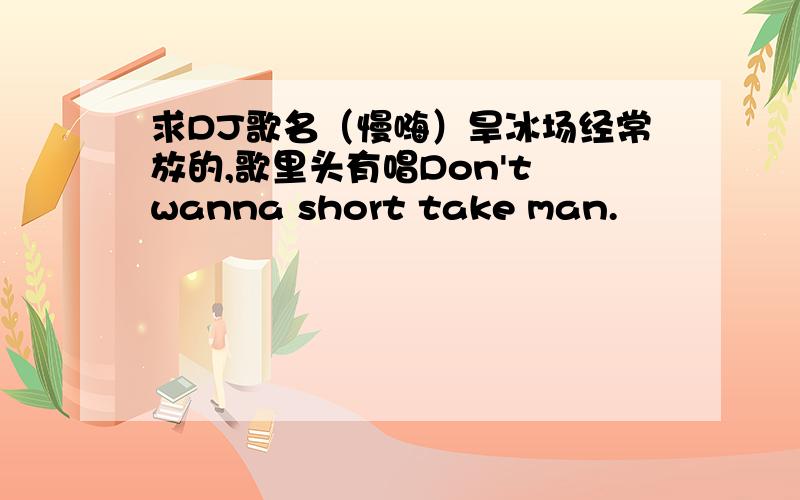 求DJ歌名（慢嗨）旱冰场经常放的,歌里头有唱Don't wanna short take man.