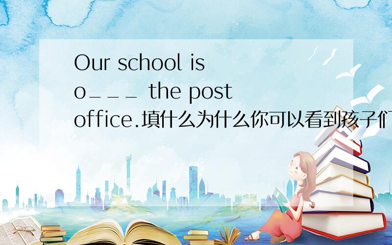 Our school is o___ the post office.填什么为什么你可以看到孩子们在河对岸玩耍 You can see the children on ____ _____side the rever .填什么为什么