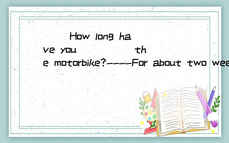 ( )How long have you _____the motorbike?----For about two weeks.A.bought B.had C.borrowed D.lent