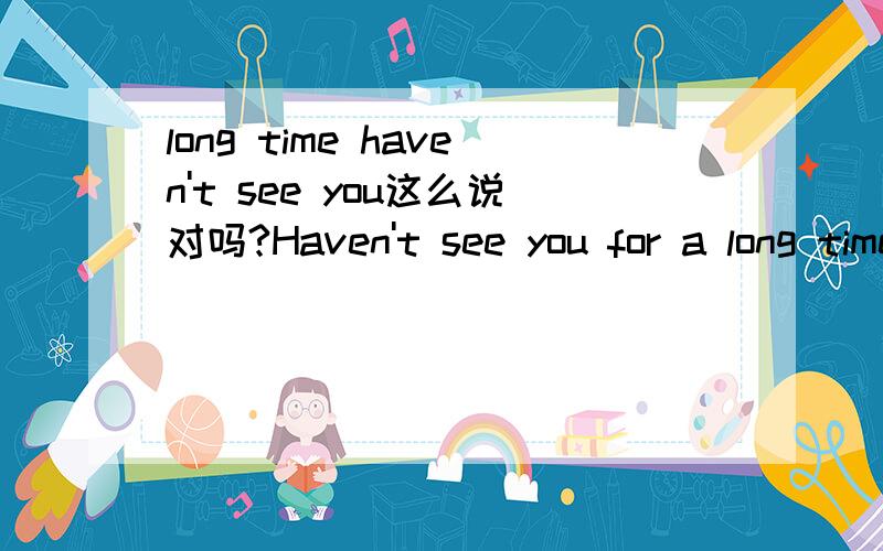 long time haven't see you这么说对吗?Haven't see you for a long time是比较好的吧.但是上边把long time放前边对吗?