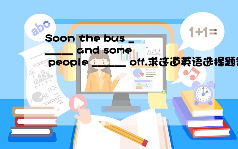 Soon the bus ______ and some people ______ off.求这道英语选择题答案.Soon the bus ______ and some people ______ off.A.stop,get           B.stop,got           C.stopped,got这道选择题怎么做呢?B肯定不能选,但是A和C应该选哪