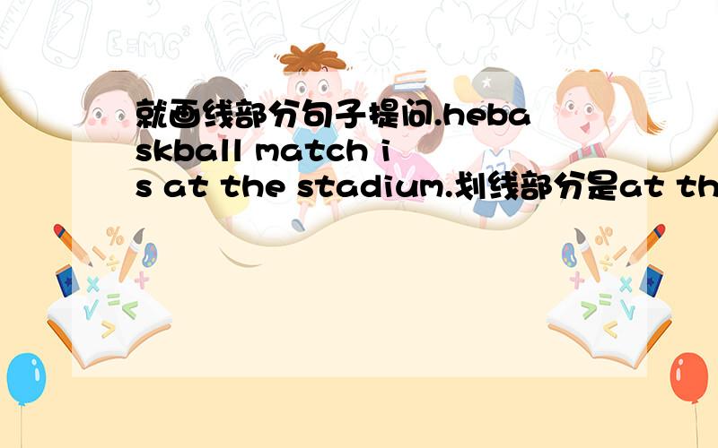 就画线部分句子提问.hebaskball match is at the stadium.划线部分是at the stadium.