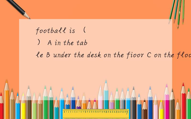 football is （ ） A in the table B under the desk on the fioor C on the floor under the deskD under the floor