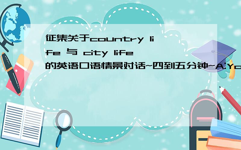 征集关于country life 与 city life的英语口语情景对话~四到五分钟~A:You are from the country,you think living in the city is better than living in the country.Explain to your partner why.B:You are from the city,but you prefer to live