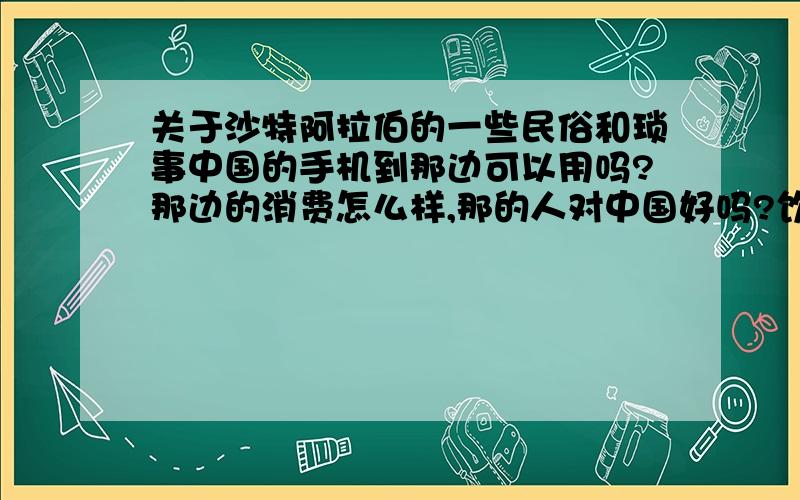 关于沙特阿拉伯的一些民俗和琐事中国的手机到那边可以用吗?那边的消费怎么样,那的人对中国好吗?饮食习惯跟中国有什么区别,气候是什么样的