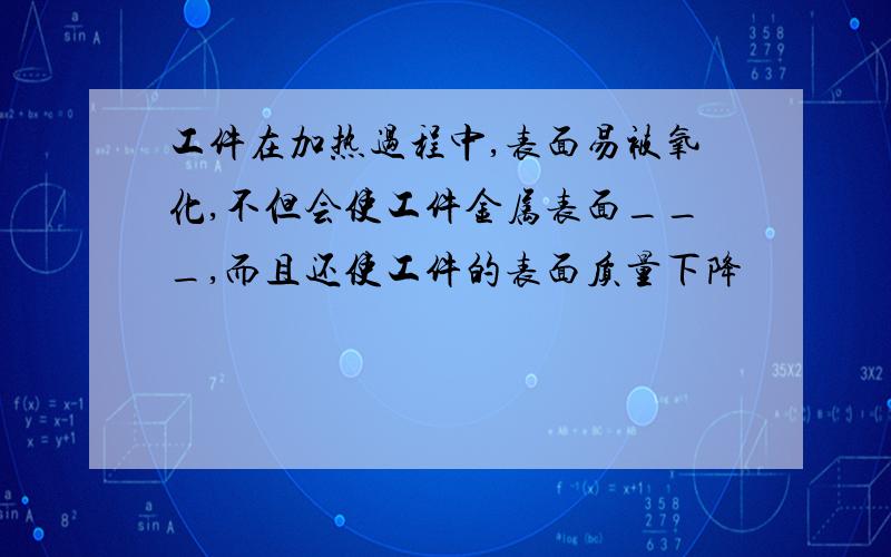 工件在加热过程中,表面易被氧化,不但会使工件金属表面___,而且还使工件的表面质量下降