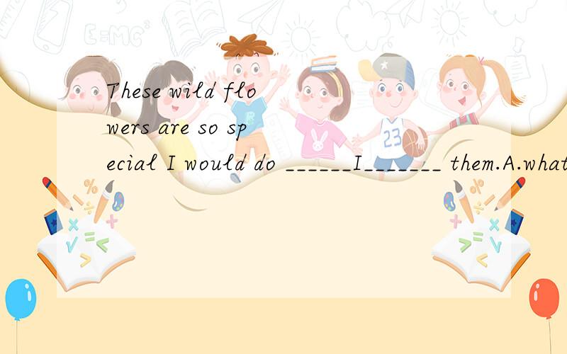 These wild flowers are so special I would do ______I_______ them.A.what;canThese wild flowers are so special I would do ______I_______ them.(c)A.what；can save B.all what；can to save C.what；can to save D.everything；can save为什么引导词