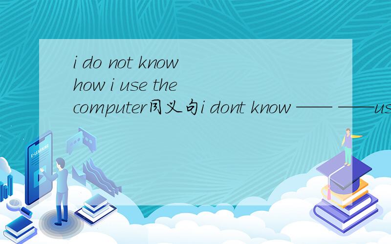 i do not know how i use the computer同义句i dont know —— ——use the computeri do not know how i use the computer同义句i dont know —— ——use the computer
