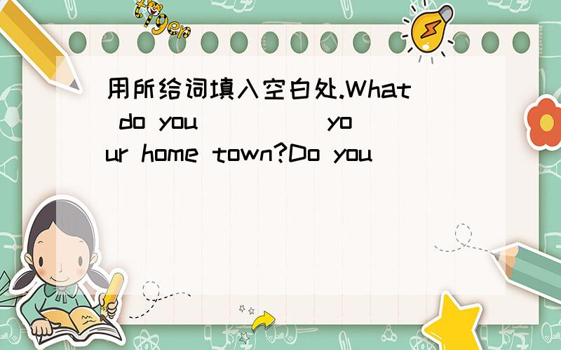 用所给词填入空白处.What do you_____your home town?Do you _______back every week?NO,______.What is your _____ place in your home town?Maybe it's______an intereting piace.come favourite think of twice a month really